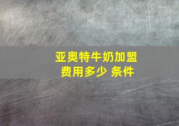 亚奥特牛奶加盟 费用多少 条件